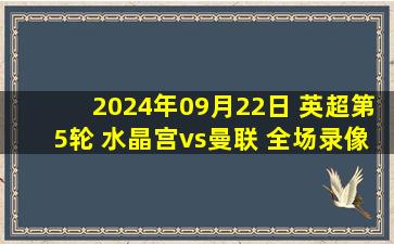 2024年09月22日 英超第5轮 水晶宫vs曼联 全场录像